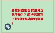 肝虚肾虚能否食用灵芝孢子粉？？解析灵芝孢子粉对肝肾功能的影响？
