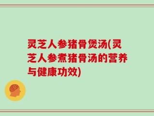 灵芝人参猪骨煲汤(灵芝人参煮猪骨汤的营养与健康功效)
