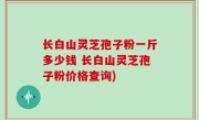 长白山灵芝孢子粉一斤多少钱 长白山灵芝孢子粉价格查询)