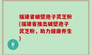 福建省破壁孢子灵芝粉(福建省推出破壁孢子灵芝粉，助力健康养生)