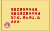 冠县灵芝孢子粉批发_冠县优质灵芝孢子粉批发供应，量大从优，欢迎咨询