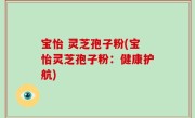 宝怡 灵芝孢子粉(宝怡灵芝孢子粉：健康护航)