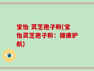 宝怡 灵芝孢子粉(宝怡灵芝孢子粉：健康护航)