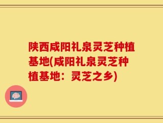 陕西咸阳礼泉灵芝种植基地(咸阳礼泉灵芝种植基地：灵芝之乡)