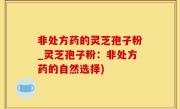 非处方药的灵芝孢子粉_灵芝孢子粉：非处方药的自然选择)