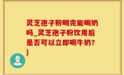 灵芝孢子粉喝完能喝奶吗_灵芝孢子粉饮用后是否可以立即喝牛奶？)