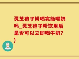 灵芝孢子粉喝完能喝奶吗_灵芝孢子粉饮用后是否可以立即喝牛奶？)