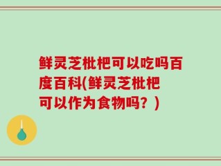 鲜灵芝枇杷可以吃吗百度百科(鲜灵芝枇杷 可以作为食物吗？)