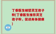 丁香医生破壁灵芝孢子粉(丁香医生推荐灵芝孢子粉，促进身体健康)