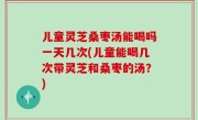 儿童灵芝桑枣汤能喝吗一天几次(儿童能喝几次带灵芝和桑枣的汤？)