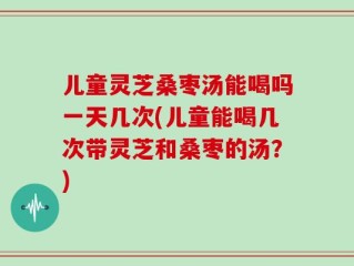 儿童灵芝桑枣汤能喝吗一天几次(儿童能喝几次带灵芝和桑枣的汤？)
