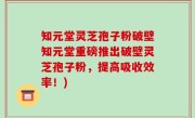 知元堂灵芝孢子粉破壁知元堂重磅推出破壁灵芝孢子粉，提高吸收效率！)