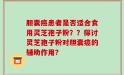 胆囊癌患者是否适合食用灵芝孢子粉？？探讨灵芝孢子粉对胆囊癌的辅助作用？