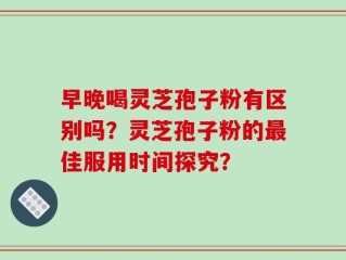 早晚喝灵芝孢子粉有区别吗？灵芝孢子粉的最佳服用时间探究？