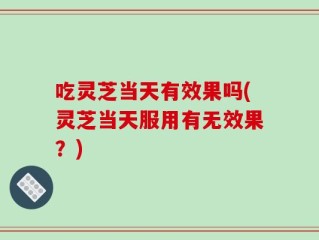 吃灵芝当天有效果吗(灵芝当天服用有无效果？)