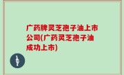 广药牌灵芝孢子油上市公司(广药灵芝孢子油成功上市)