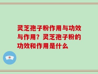 灵芝孢子粉作用与功效与作用？灵芝孢子粉的功效和作用是什么