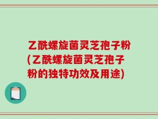 乙酰螺旋菌灵芝孢子粉(乙酰螺旋菌灵芝孢子粉的独特功效及用途)