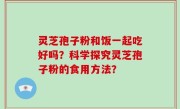 灵芝孢子粉和饭一起吃好吗？科学探究灵芝孢子粉的食用方法？