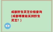 成都野生灵芝价格查询(成都哪里能买到野生灵芝？)
