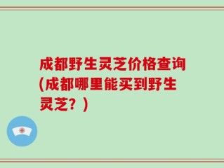 成都野生灵芝价格查询(成都哪里能买到野生灵芝？)