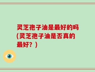 灵芝孢子油是最好的吗(灵芝孢子油是否真的最好？)