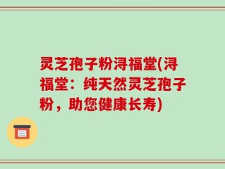 灵芝孢子粉浔福堂(浔福堂：纯天然灵芝孢子粉，助您健康长寿)