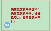 购买灵芝孢子粉客户(购买灵芝孢子粉，提升免疫力，提高健康水平！)