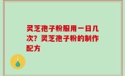 灵芝孢子粉服用一日几次？灵芝孢子粉的制作配方