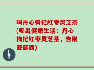 喝丹心枸杞红枣灵芝茶(喝出健康生活：丹心枸杞红枣灵芝茶，告别亚健康)