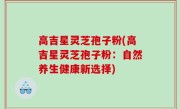 高吉星灵芝孢子粉(高吉星灵芝孢子粉：自然养生健康新选择)