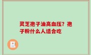 灵芝孢子油高血压？孢子粉什么人适合吃
