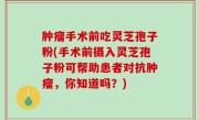 肿瘤手术前吃灵芝孢子粉(手术前摄入灵芝孢子粉可帮助患者对抗肿瘤，你知道吗？)