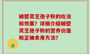 破壁灵芝孢子粉的吃法和效果？详细介绍破壁灵芝孢子粉的营养价值和正确食用方法？