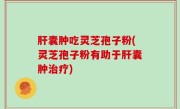 肝囊肿吃灵芝孢子粉(灵芝孢子粉有助于肝囊肿治疗)