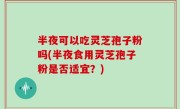 半夜可以吃灵芝孢子粉吗(半夜食用灵芝孢子粉是否适宜？)