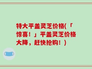 特大平盖灵芝价格(「惊喜！」平盖灵芝价格大降，赶快抢购！)