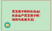 灵芝孢子粉的长白山(长白山产灵芝孢子粉：功效与食用方法)