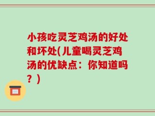 小孩吃灵芝鸡汤的好处和坏处(儿童喝灵芝鸡汤的优缺点：你知道吗？)