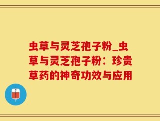 虫草与灵芝孢子粉_虫草与灵芝孢子粉：珍贵草药的神奇功效与应用