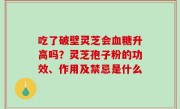 吃了破壁灵芝会血糖升高吗？灵芝孢子粉的功效、作用及禁忌是什么