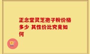 正念堂灵芝孢子粉价格多少 其性价比究竟如何