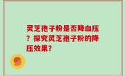 灵芝孢子粉是否降血压？探究灵芝孢子粉的降压效果？