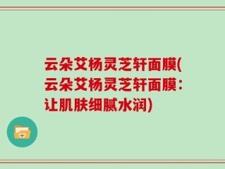 云朵艾杨灵芝轩面膜(云朵艾杨灵芝轩面膜：让肌肤细腻水润)