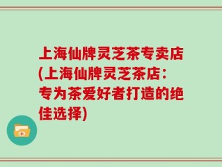 上海仙牌灵芝茶专卖店(上海仙牌灵芝茶店：专为茶爱好者打造的绝佳选择)