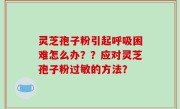 灵芝孢子粉引起呼吸困难怎么办？？应对灵芝孢子粉过敏的方法？
