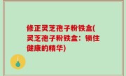 修正灵芝孢子粉铁盒(灵芝孢子粉铁盒：锁住健康的精华)