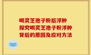 喝灵芝孢子粉后浮肿 探究喝灵芝孢子粉浮肿背后的原因及应对方法