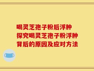 喝灵芝孢子粉后浮肿 探究喝灵芝孢子粉浮肿背后的原因及应对方法