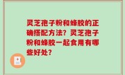 灵芝孢子粉和蜂胶的正确搭配方法？灵芝孢子粉和蜂胶一起食用有哪些好处？